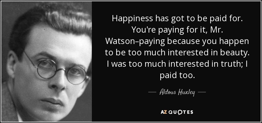 Happiness has got to be paid for. You're paying for it, Mr. Watson–paying because you happen to be too much interested in beauty. I was too much interested in truth; I paid too. - Aldous Huxley