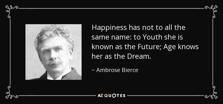 Happiness has not to all the same name: to Youth she is known as the Future; Age knows her as the Dream. - Ambrose Bierce