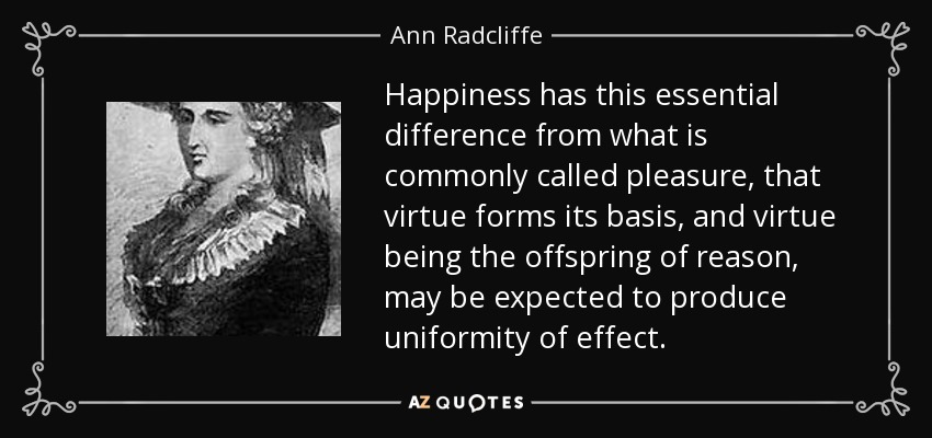 Happiness has this essential difference from what is commonly called pleasure, that virtue forms its basis, and virtue being the offspring of reason, may be expected to produce uniformity of effect. - Ann Radcliffe