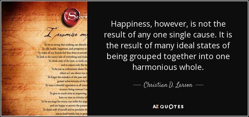 Happiness, however, is not the result of any one single cause. It is the result of many ideal states of being grouped together into one harmonious whole. - Christian D. Larson
