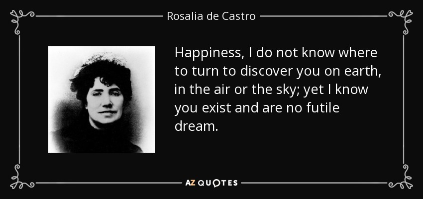 Happiness, I do not know where to turn to discover you on earth, in the air or the sky; yet I know you exist and are no futile dream. - Rosalia de Castro