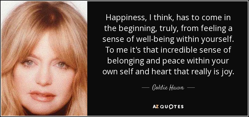 Happiness, I think, has to come in the beginning, truly, from feeling a sense of well-being within yourself. To me it's that incredible sense of belonging and peace within your own self and heart that really is joy. - Goldie Hawn