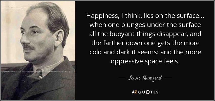 Happiness, I think, lies on the surface... when one plunges under the surface all the buoyant things disappear, and the farther down one gets the more cold and dark it seems: and the more oppressive space feels. - Lewis Mumford