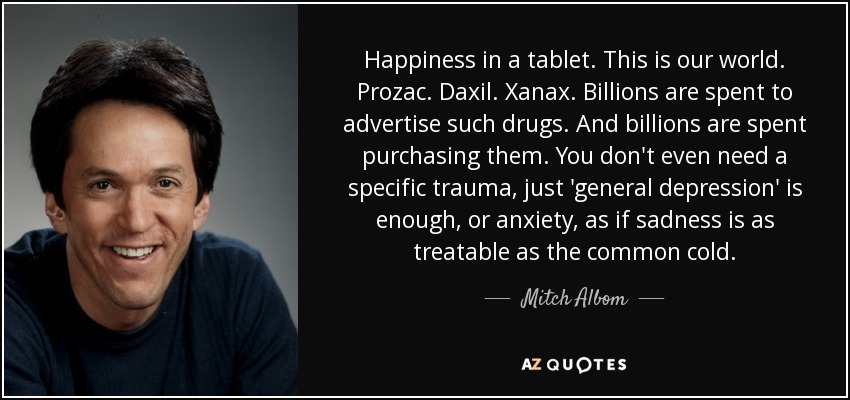 Happiness in a tablet. This is our world. Prozac. Daxil. Xanax. Billions are spent to advertise such drugs. And billions are spent purchasing them. You don't even need a specific trauma, just 'general depression' is enough, or anxiety, as if sadness is as treatable as the common cold. - Mitch Albom