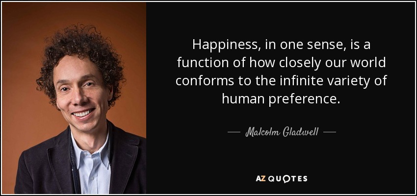 Happiness, in one sense, is a function of how closely our world conforms to the infinite variety of human preference. - Malcolm Gladwell