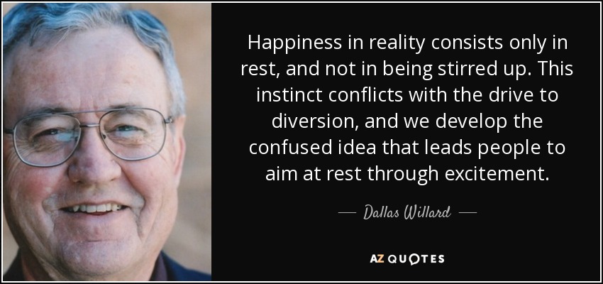 Happiness in reality consists only in rest, and not in being stirred up. This instinct conflicts with the drive to diversion, and we develop the confused idea that leads people to aim at rest through excitement. - Dallas Willard