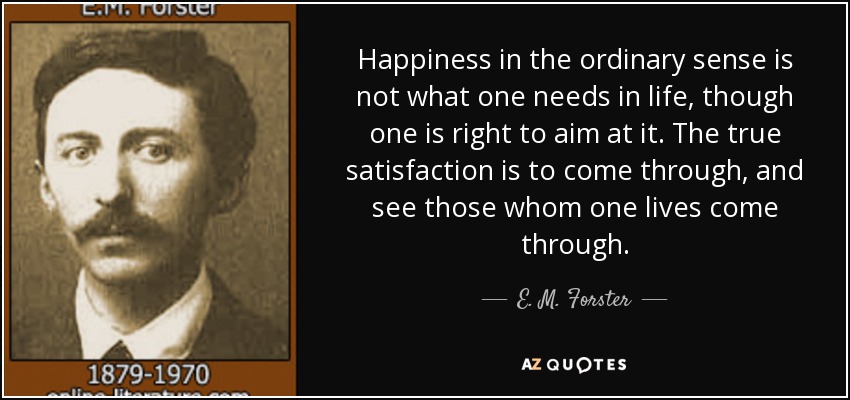 Happiness in the ordinary sense is not what one needs in life, though one is right to aim at it. The true satisfaction is to come through, and see those whom one lives come through. - E. M. Forster