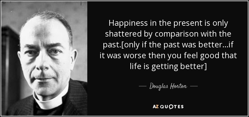 Happiness in the present is only shattered by comparison with the past.[only if the past was better...if it was worse then you feel good that life is getting better] - Douglas Horton