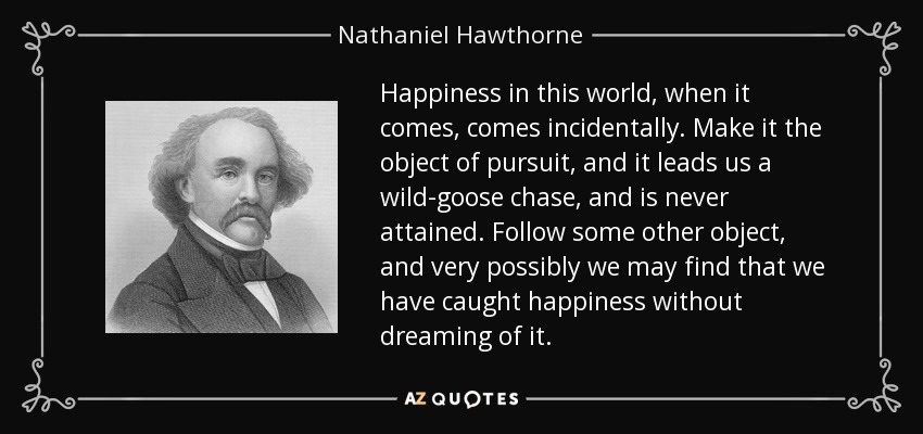 Happiness in this world, when it comes, comes incidentally. Make it the object of pursuit, and it leads us a wild-goose chase, and is never attained. Follow some other object, and very possibly we may find that we have caught happiness without dreaming of it. - Nathaniel Hawthorne