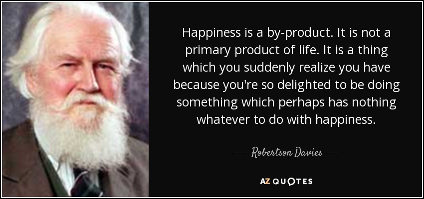 Happiness is a by-product. It is not a primary product of life. It is a thing which you suddenly realize you have because you're so delighted to be doing something which perhaps has nothing whatever to do with happiness. - Robertson Davies