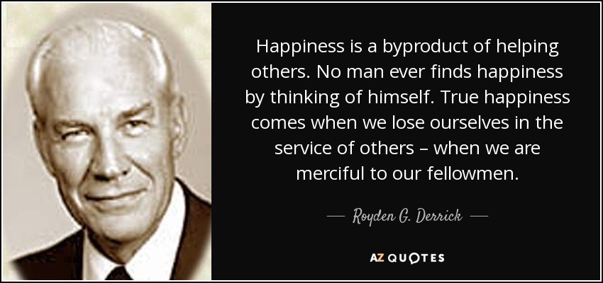 Happiness is a byproduct of helping others. No man ever finds happiness by thinking of himself. True happiness comes when we lose ourselves in the service of others – when we are merciful to our fellowmen. - Royden G. Derrick