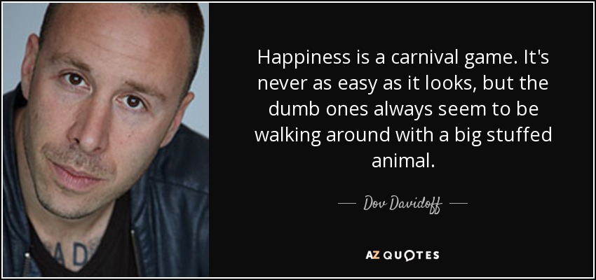 Happiness is a carnival game. It's never as easy as it looks, but the dumb ones always seem to be walking around with a big stuffed animal. - Dov Davidoff