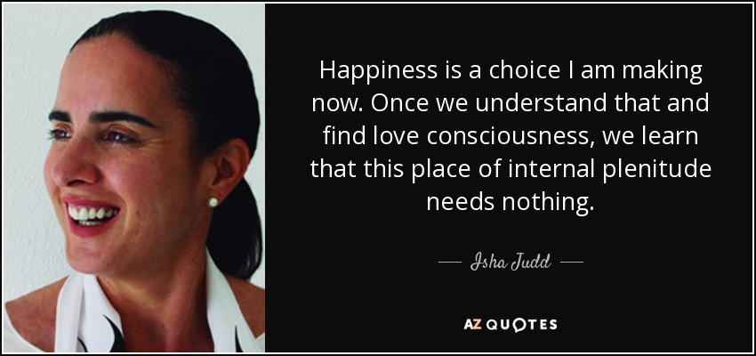 Happiness is a choice I am making now. Once we understand that and find love consciousness, we learn that this place of internal plenitude needs nothing. - Isha Judd