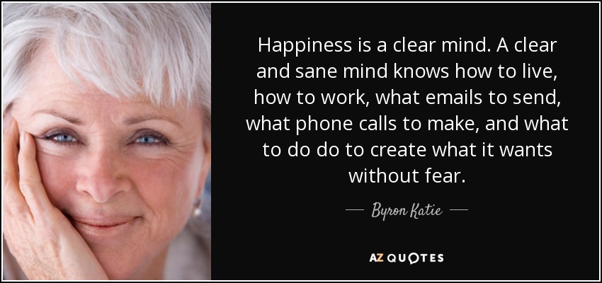 Happiness is a clear mind. A clear and sane mind knows how to live, how to work, what emails to send, what phone calls to make, and what to do do to create what it wants without fear. - Byron Katie