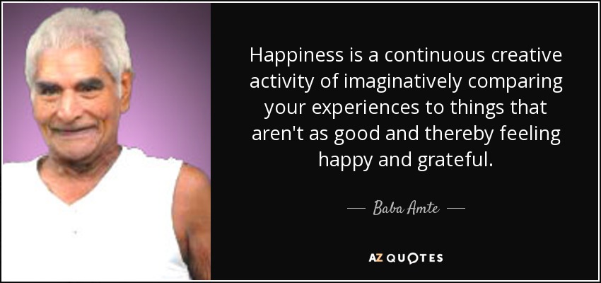 Happiness is a continuous creative activity of imaginatively comparing your experiences to things that aren't as good and thereby feeling happy and grateful. - Baba Amte
