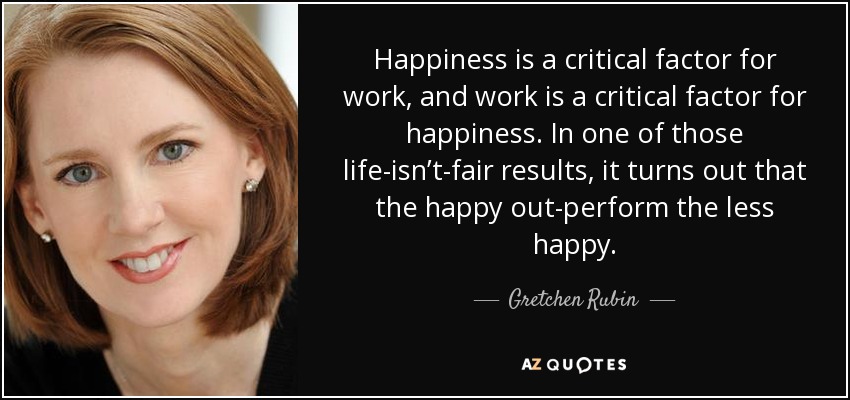Happiness is a critical factor for work, and work is a critical factor for happiness. In one of those life-isn’t-fair results, it turns out that the happy out-perform the less happy. - Gretchen Rubin