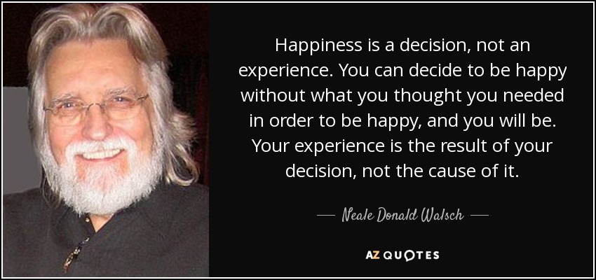 Happiness is a decision, not an experience. You can decide to be happy without what you thought you needed in order to be happy, and you will be. Your experience is the result of your decision, not the cause of it. - Neale Donald Walsch