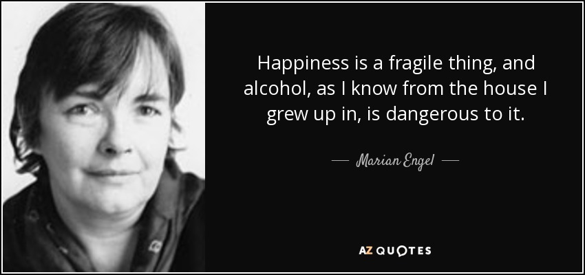 Happiness is a fragile thing, and alcohol, as I know from the house I grew up in, is dangerous to it. - Marian Engel