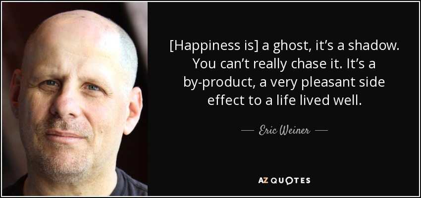 [Happiness is] a ghost, it’s a shadow. You can’t really chase it. It’s a by-product, a very pleasant side effect to a life lived well. - Eric Weiner