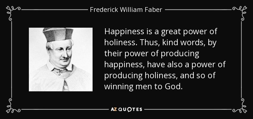 Happiness is a great power of holiness. Thus, kind words, by their power of producing happiness, have also a power of producing holiness, and so of winning men to God. - Frederick William Faber