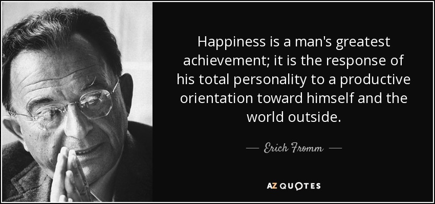 Happiness is a man's greatest achievement; it is the response of his total personality to a productive orientation toward himself and the world outside. - Erich Fromm
