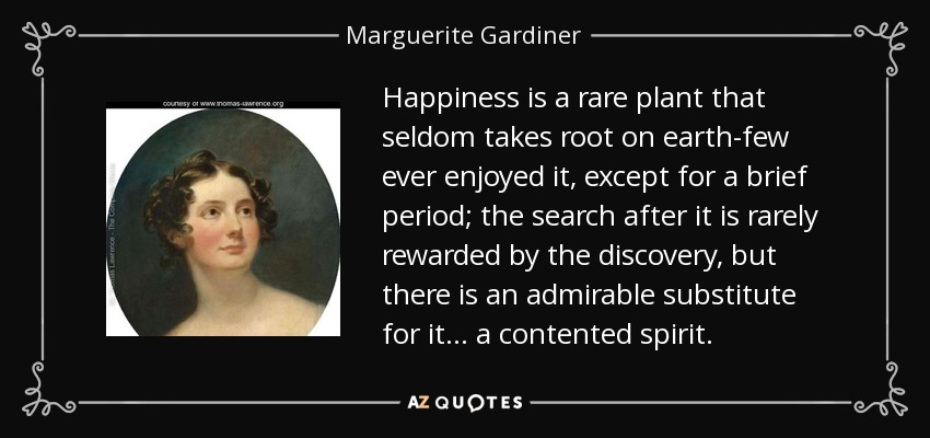 Happiness is a rare plant that seldom takes root on earth-few ever enjoyed it, except for a brief period; the search after it is rarely rewarded by the discovery, but there is an admirable substitute for it... a contented spirit. - Marguerite Gardiner, Countess of Blessington