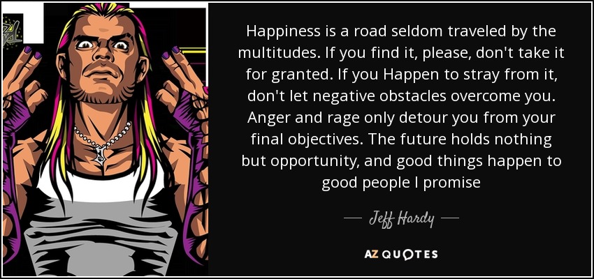 Happiness is a road seldom traveled by the multitudes. If you find it, please, don't take it for granted. If you Happen to stray from it, don't let negative obstacles overcome you. Anger and rage only detour you from your final objectives. The future holds nothing but opportunity, and good things happen to good people I promise - Jeff Hardy