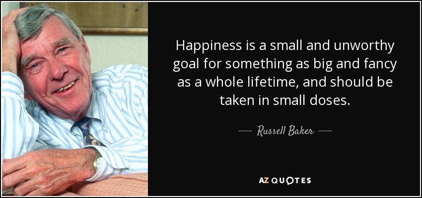 Happiness is a small and unworthy goal for something as big and fancy as a whole lifetime, and should be taken in small doses. - Russell Baker