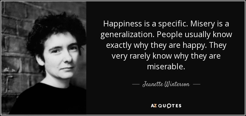 Happiness is a specific. Misery is a generalization. People usually know exactly why they are happy. They very rarely know why they are miserable. - Jeanette Winterson
