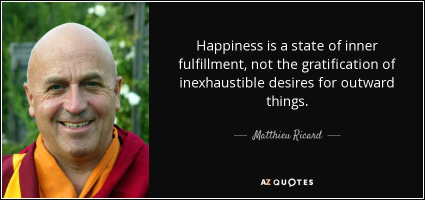 Happiness is a state of inner fulfillment, not the gratification of inexhaustible desires for outward things. - Matthieu Ricard