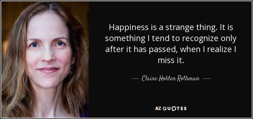 Happiness is a strange thing. It is something I tend to recognize only after it has passed, when I realize I miss it. - Claire Holden Rothman
