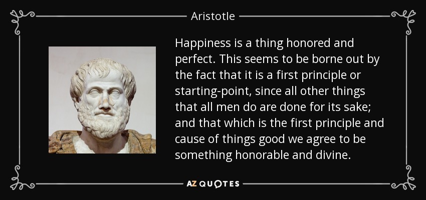 Happiness is a thing honored and perfect. This seems to be borne out by the fact that it is a first principle or starting-point, since all other things that all men do are done for its sake; and that which is the first principle and cause of things good we agree to be something honorable and divine. - Aristotle