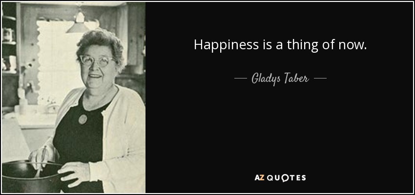 Happiness is a thing of now. - Gladys Taber
