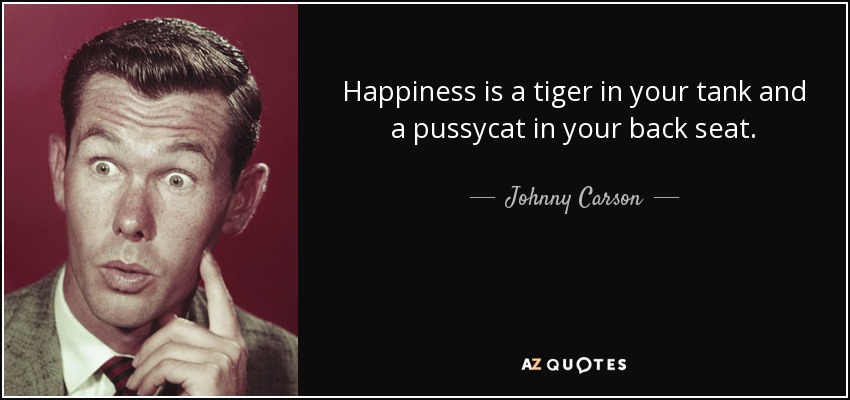 Happiness is a tiger in your tank and a pussycat in your back seat. - Johnny Carson