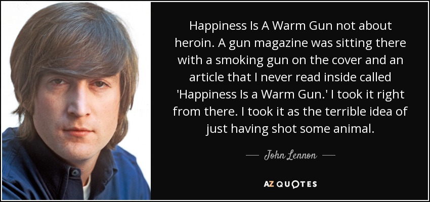 Happiness Is A Warm Gun not about heroin. A gun magazine was sitting there with a smoking gun on the cover and an article that I never read inside called 'Happiness Is a Warm Gun.' I took it right from there. I took it as the terrible idea of just having shot some animal. - John Lennon