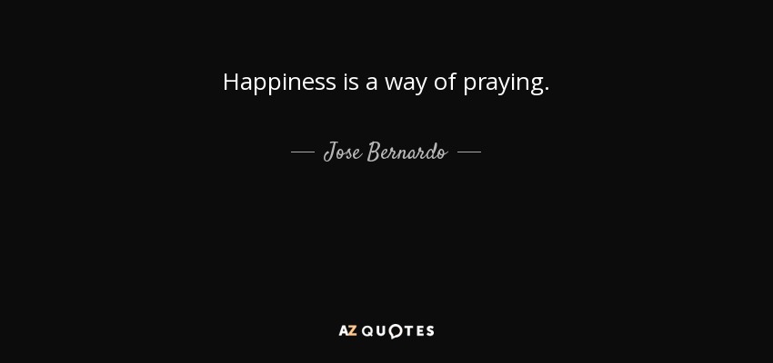 Happiness is a way of praying. - Jose Bernardo