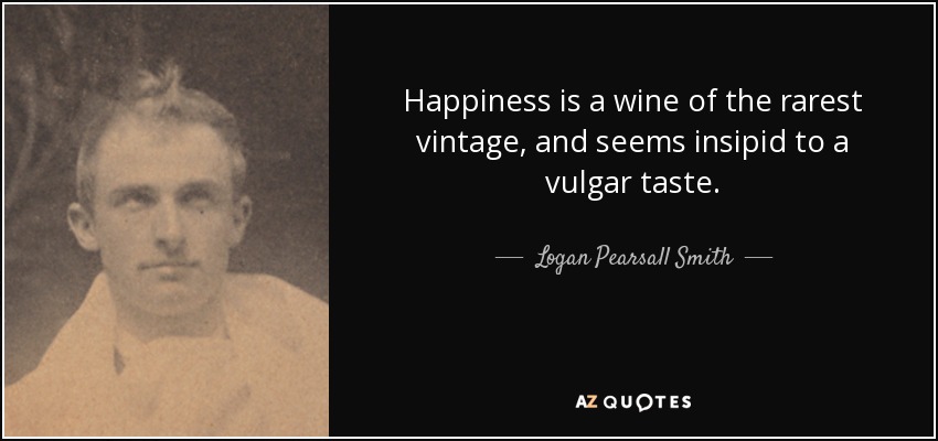 Happiness is a wine of the rarest vintage, and seems insipid to a vulgar taste. - Logan Pearsall Smith