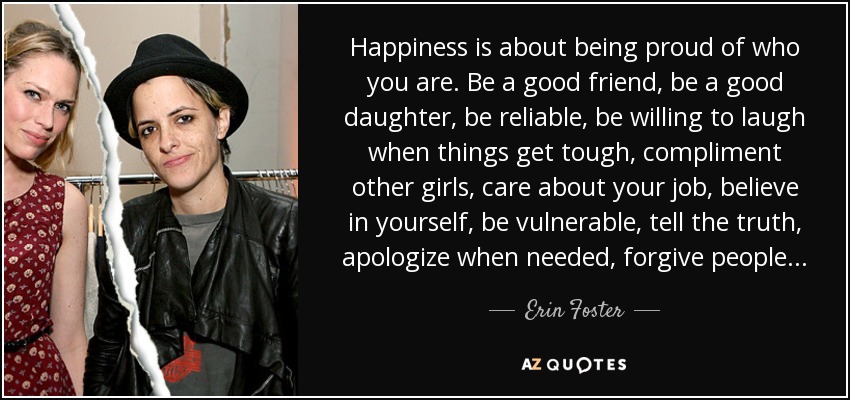 Happiness is about being proud of who you are. Be a good friend, be a good daughter, be reliable, be willing to laugh when things get tough, compliment other girls, care about your job, believe in yourself, be vulnerable, tell the truth, apologize when needed, forgive people... - Erin Foster