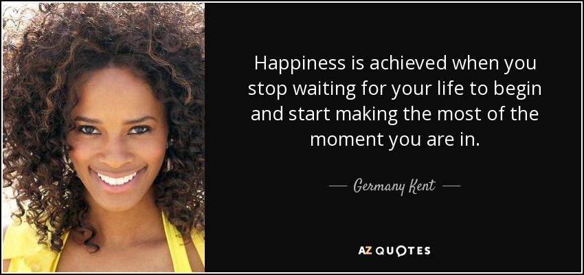 Happiness is achieved when you stop waiting for your life to begin and start making the most of the moment you are in. - Germany Kent