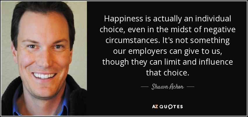 Happiness is actually an individual choice, even in the midst of negative circumstances. It's not something our employers can give to us, though they can limit and influence that choice. - Shawn Achor