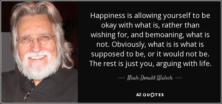Happiness is allowing yourself to be okay with what is, rather than wishing for, and bemoaning, what is not. Obviously, what is is what is supposed to be, or it would not be. The rest is just you, arguing with life. - Neale Donald Walsch