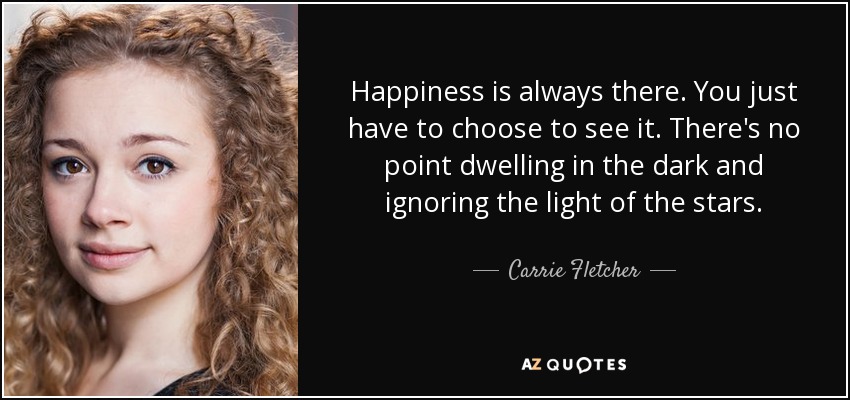 Happiness is always there. You just have to choose to see it. There's no point dwelling in the dark and ignoring the light of the stars. - Carrie Fletcher