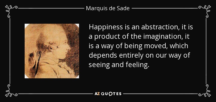 Happiness is an abstraction, it is a product of the imagination, it is a way of being moved, which depends entirely on our way of seeing and feeling. - Marquis de Sade