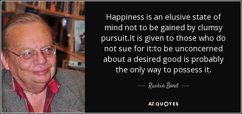 Happiness is an elusive state of mind not to be gained by clumsy pursuit.It is given to those who do not sue for it:to be unconcerned about a desired good is probably the only way to possess it. - Ruskin Bond