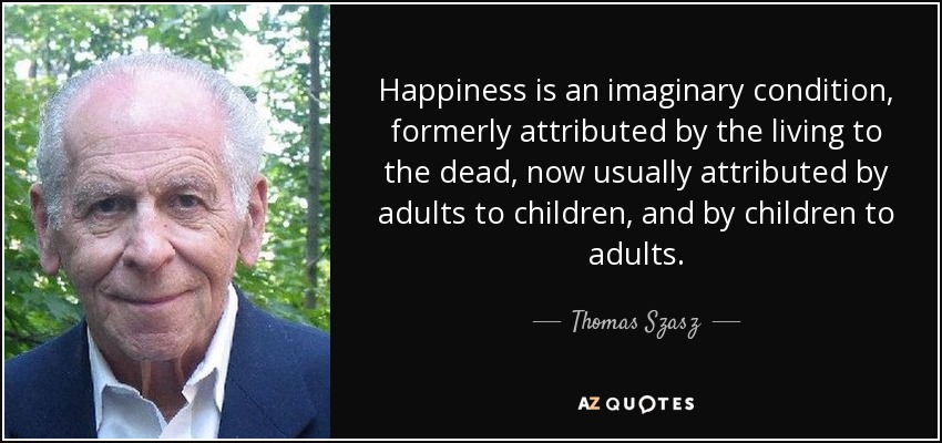 Happiness is an imaginary condition, formerly attributed by the living to the dead, now usually attributed by adults to children, and by children to adults. - Thomas Szasz