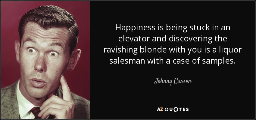 Happiness is being stuck in an elevator and discovering the ravishing blonde with you is a liquor salesman with a case of samples. - Johnny Carson