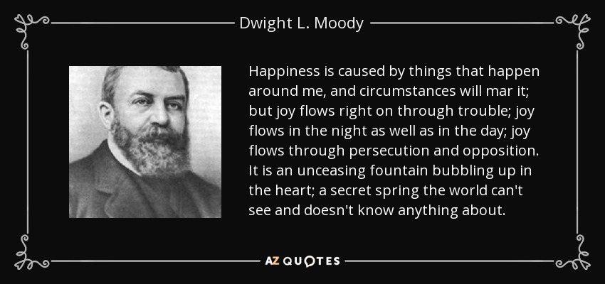 Happiness is caused by things that happen around me, and circumstances will mar it; but joy flows right on through trouble; joy flows in the night as well as in the day; joy flows through persecution and opposition. It is an unceasing fountain bubbling up in the heart; a secret spring the world can't see and doesn't know anything about. - Dwight L. Moody