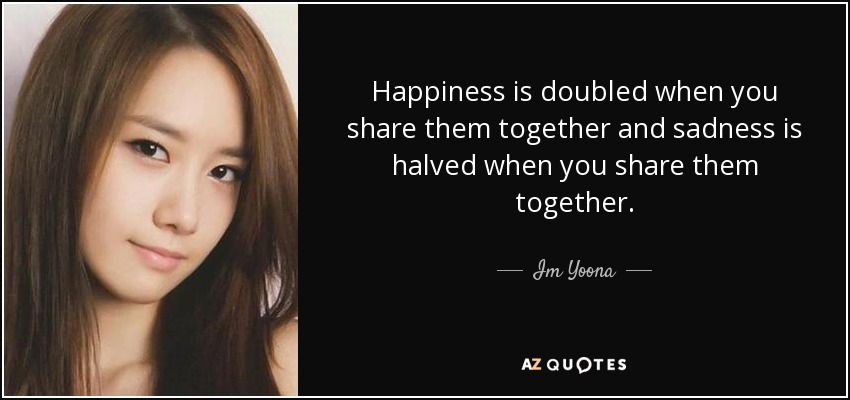 Happiness is doubled when you share them together and sadness is halved when you share them together. - Im Yoona