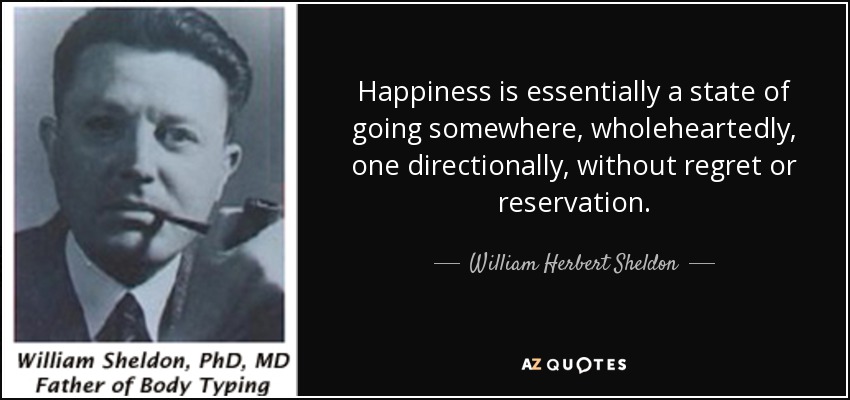 Happiness is essentially a state of going somewhere, wholeheartedly, one directionally, without regret or reservation. - William Herbert Sheldon
