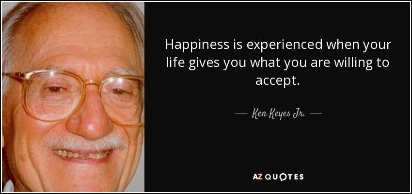 Happiness is experienced when your life gives you what you are willing to accept. - Ken Keyes Jr.